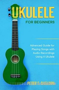 Ukulele for Beginners: Advanced Guide for Playing Songs with Audio Recordings Using A Ukulele